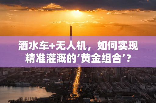 洒水车+无人机，如何实现精准灌溉的‘黄金组合’？
