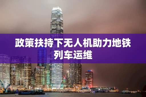 政策扶持下无人机助力地铁列车运维