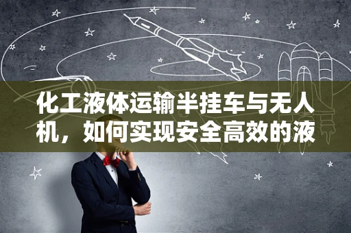 化工液体运输半挂车与无人机，如何实现安全高效的液体运输新模式？