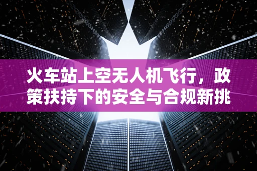 火车站上空无人机飞行，政策扶持下的安全与合规新挑战？