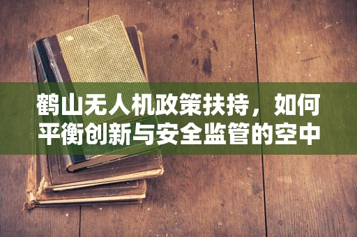 鹤山无人机政策扶持，如何平衡创新与安全监管的空中舞蹈？