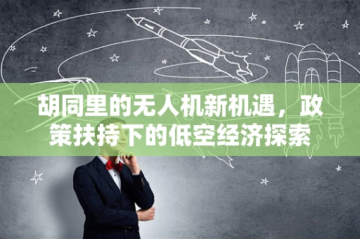 胡同里的无人机新机遇，政策扶持下的低空经济探索