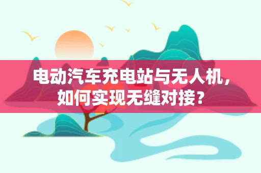 电动汽车充电站与无人机，如何实现无缝对接？