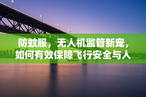 防蚊服，无人机监管新宠，如何有效保障飞行安全与人员健康？