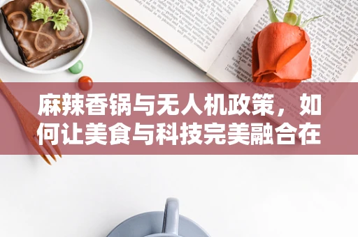 麻辣香锅与无人机政策，如何让美食与科技完美融合在政策扶持中？