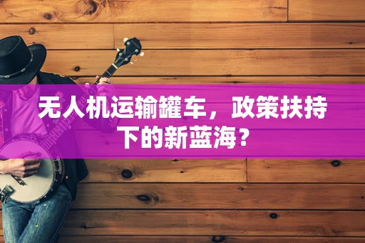 无人机运输罐车，政策扶持下的新蓝海？
