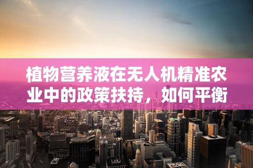 植物营养液在无人机精准农业中的政策扶持，如何平衡创新与安全？