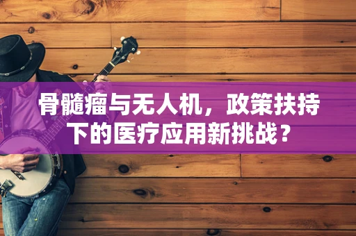 骨髓瘤与无人机，政策扶持下的医疗应用新挑战？