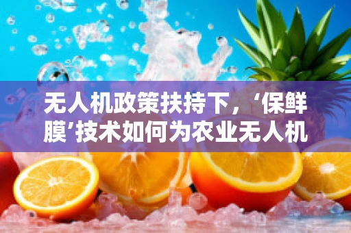 无人机政策扶持下，‘保鲜膜’技术如何为农业无人机开辟新航路？