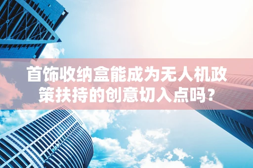首饰收纳盒能成为无人机政策扶持的创意切入点吗？