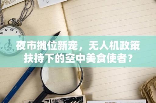 夜市摊位新宠，无人机政策扶持下的空中美食使者？