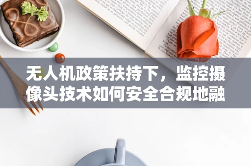 无人机政策扶持下，监控摄像头技术如何安全合规地融入空中监管？