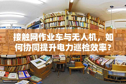 接触网作业车与无人机，如何协同提升电力巡检效率？
