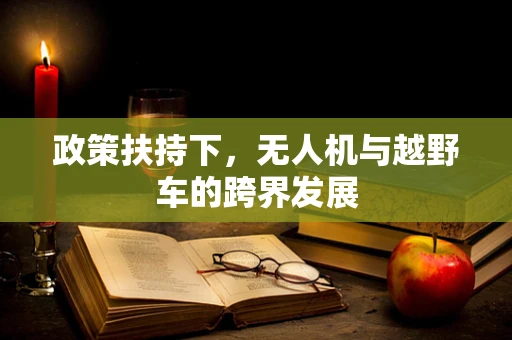 政策扶持下，无人机与越野车的跨界发展