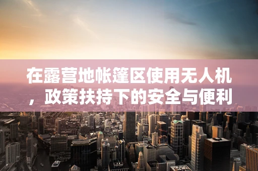 在露营地帐篷区使用无人机，政策扶持下的安全与便利之问