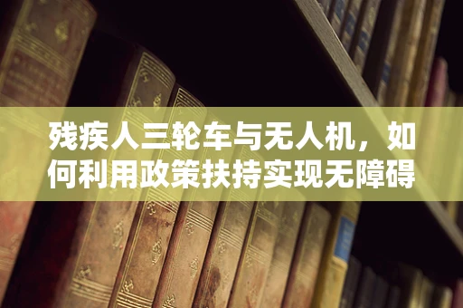 残疾人三轮车与无人机，如何利用政策扶持实现无障碍出行新篇章？