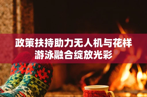 政策扶持助力无人机与花样游泳融合绽放光彩