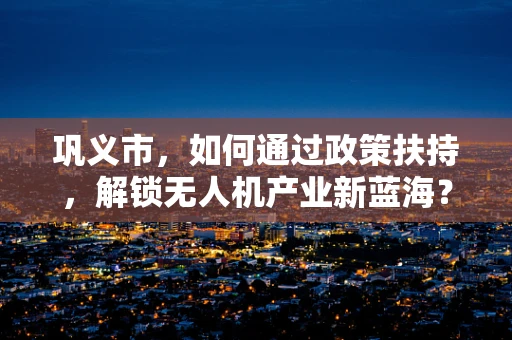 巩义市，如何通过政策扶持，解锁无人机产业新蓝海？