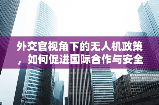 外交官视角下的无人机政策，如何促进国际合作与安全？