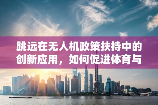跳远在无人机政策扶持中的创新应用，如何促进体育与科技的跨界融合？