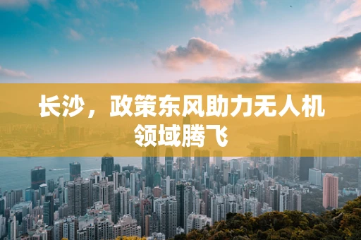 长沙，政策东风助力无人机领域腾飞