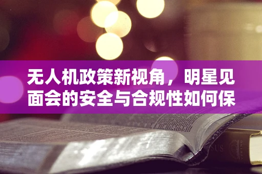 无人机政策新视角，明星见面会的安全与合规性如何保障？