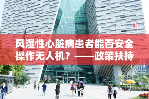 风湿性心脏病患者能否安全操作无人机？——政策扶持下的安全考量