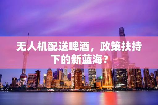 无人机配送啤酒，政策扶持下的新蓝海？