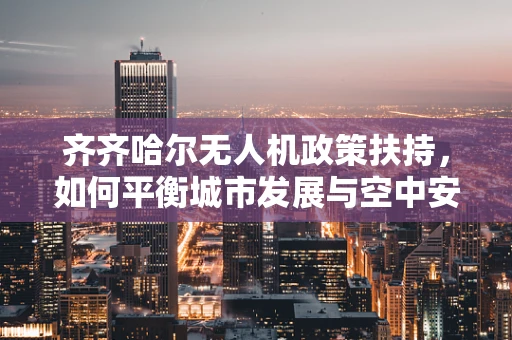 齐齐哈尔无人机政策扶持，如何平衡城市发展与空中安全？