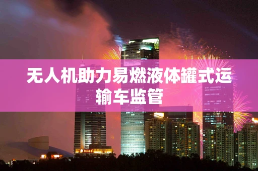 无人机助力易燃液体罐式运输车监管