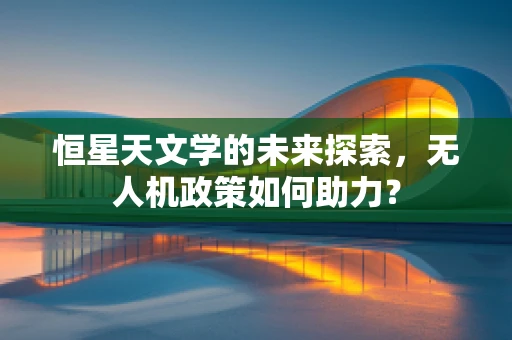恒星天文学的未来探索，无人机政策如何助力？