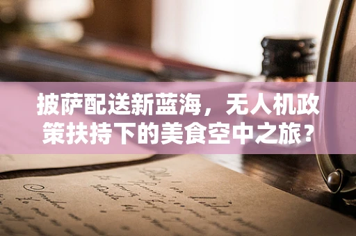 披萨配送新蓝海，无人机政策扶持下的美食空中之旅？