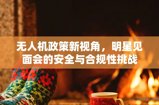 无人机政策新视角，明星见面会的安全与合规性挑战