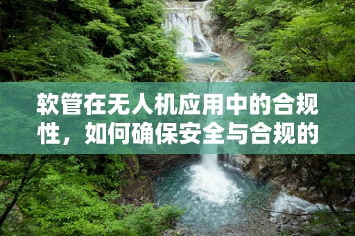 软管在无人机应用中的合规性，如何确保安全与合规的平衡？