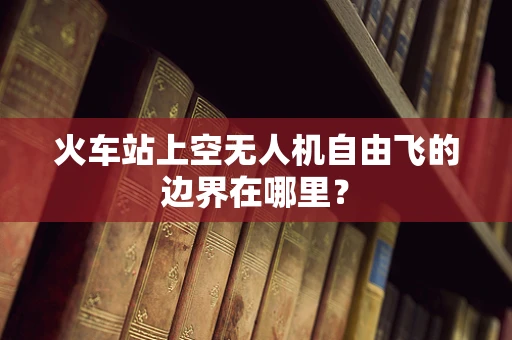 火车站上空无人机自由飞的边界在哪里？