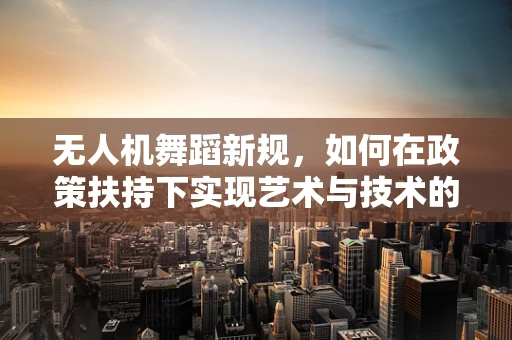 无人机舞蹈新规，如何在政策扶持下实现艺术与技术的完美融合？