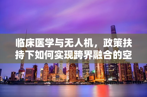 临床医学与无人机，政策扶持下如何实现跨界融合的空中桥梁？