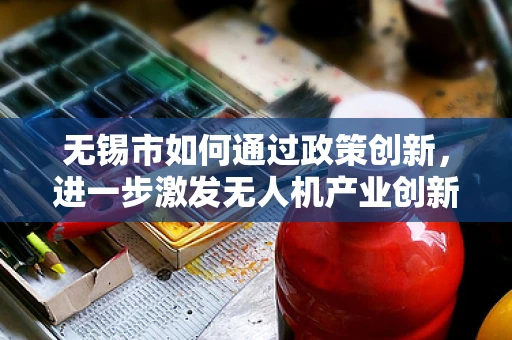 无锡市如何通过政策创新，进一步激发无人机产业创新活力？