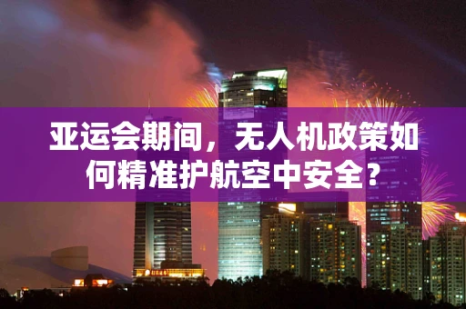 亚运会期间，无人机政策如何精准护航空中安全？