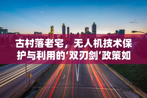 古村落老宅，无人机技术保护与利用的‘双刃剑’政策如何制定？