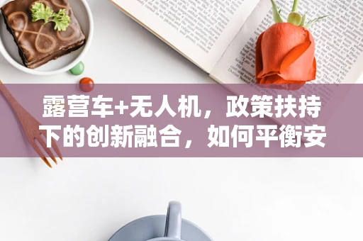 露营车+无人机，政策扶持下的创新融合，如何平衡安全与自由？