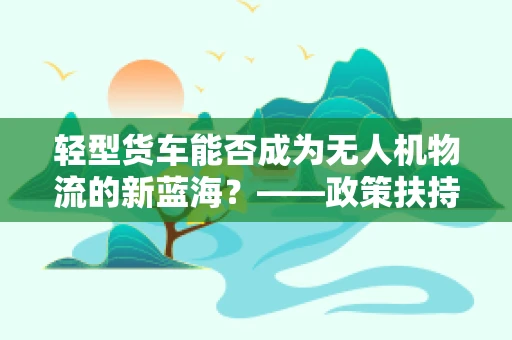 轻型货车能否成为无人机物流的新蓝海？——政策扶持下的创新路径探索