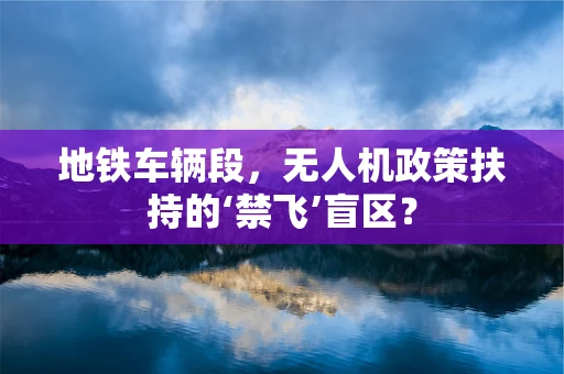 地铁车辆段，无人机政策扶持的‘禁飞’盲区？