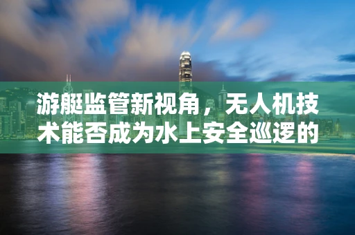 游艇监管新视角，无人机技术能否成为水上安全巡逻的空中之眼？