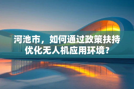 河池市，如何通过政策扶持优化无人机应用环境？