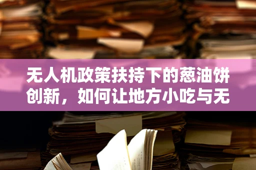 无人机政策扶持下的葱油饼创新，如何让地方小吃与无人机技术完美融合？