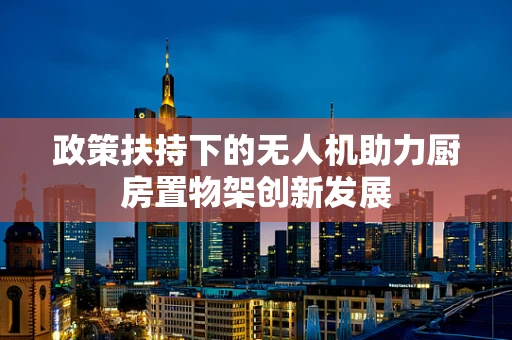 政策扶持下的无人机助力厨房置物架创新发展