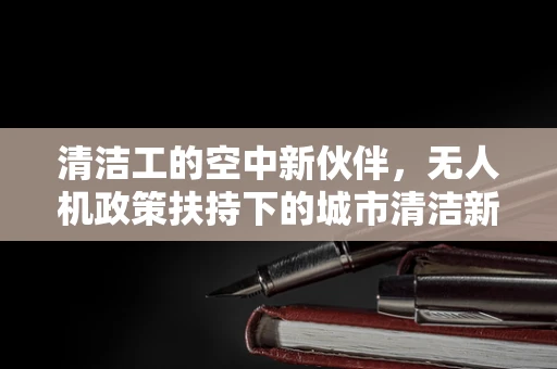 清洁工的空中新伙伴，无人机政策扶持下的城市清洁新篇章？