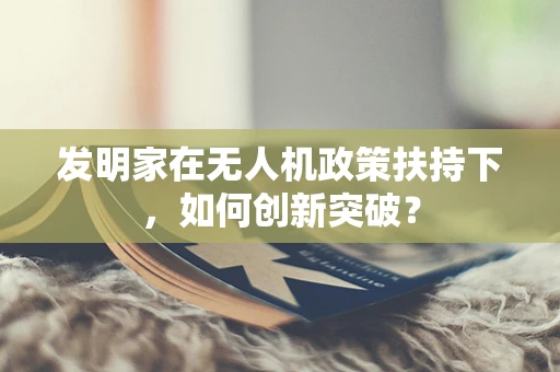 发明家在无人机政策扶持下，如何创新突破？