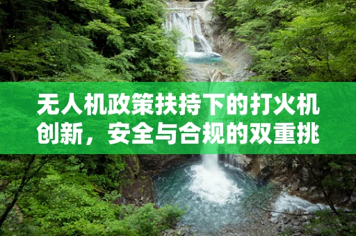 无人机政策扶持下的打火机创新，安全与合规的双重挑战？